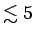 $ \lesssim 5$