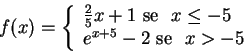 \begin{displaymath}f(x)=\left\{
\begin{array}{l}
\frac{2}{5}x+1 \,\, \hbox{se...
...
e^{x+5}-2 \,\, \hbox{se\ } \,\, x>-5
\end{array}
\right.
\end{displaymath}