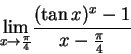 \begin{displaymath}{\lim_{x\rightarrow \frac{\pi}{4} } }
\frac
{ (\tan x)^x -1 } { x - \frac{\pi}{4}}
\end{displaymath}